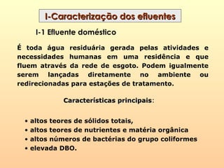 I-Caracterização dos efluentesI-Caracterização dos efluentes
I-1 Efluente doméstico
É toda água residuária gerada pelas atividades e
necessidades humanas em uma residência e que
fluem através da rede de esgoto. Podem igualmente
serem lançadas diretamente no ambiente ou
redirecionadas para estações de tratamento.
Características principaisCaracterísticas principais:
• altos teores de sólidos totais,
• altos teores de nutrientes e matéria orgânica
• altos números de bactérias do grupo coliformes
• elevada DBO.
 