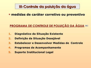 III-Controle da poluição da águaIII-Controle da poluição da água
PROGRAMA DE CONTROLE DE POLUIÇÃO DA ÁGUA
1. Diagnóstico da Situação Existente
2. Definição da Situação Desejável
3. Estabelecer e Desenvolver Medidas de Controle
4. Programas de Acompanhamento
5. Suporte Institucional Legal
** medidas de caráter corretivo ou preventivomedidas de caráter corretivo ou preventivo
 