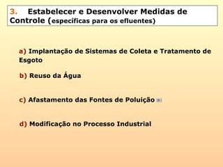 3. Estabelecer e Desenvolver Medidas de
Controle (específicas para os efluentes)
d) Modificação no Processo Industrial
b) Reuso da Água
c) Afastamento das Fontes de Poluição
a) Implantação de Sistemas de Coleta e Tratamento de
Esgoto
 
