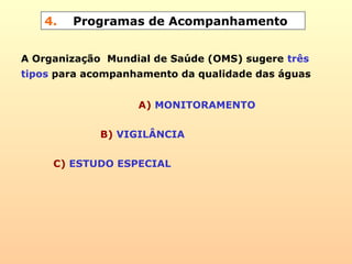 4. Programas de Acompanhamento
A Organização Mundial de Saúde (OMS) sugere três
tipos para acompanhamento da qualidade das águas
A) MONITORAMENTO
B) VIGILÂNCIA
C) ESTUDO ESPECIAL
 