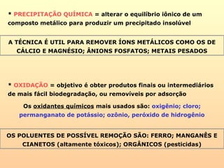 * PRECIPITAÇÃO QUÍMICA = alterar o equilíbrio iônico de um
composto metálico para produzir um precipitado insolúvel
A TÉCNICA É UTIL PARA REMOVER ÍONS METÁLICOS COMO OS DE
CÁLCIO E MAGNÉSIO; ÂNIONS FOSFATOS; METAIS PESADOS
* OXIDAÇÃO = objetivo é obter produtos finais ou intermediários
de mais fácil biodegradação, ou removíveis por adsorção
Os oxidantes químicos mais usados são: oxigênio; cloro;
permanganato de potássio; ozônio, peróxido de hidrogênio
OS POLUENTES DE POSSÍVEL REMOÇÃO SÃO: FERRO; MANGANÊS E
CIANETOS (altamente tóxicos); ORGÂNICOS (pesticidas)
 