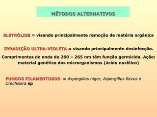 MÉTODOS ALTERNATIVOSMÉTODOS ALTERNATIVOS
ELETRÓLISEELETRÓLISE = visando principalmente remoção de matéria orgânica= visando principalmente remoção de matéria orgânica
IRRADIÇÃO ULTRA-VIOLETAIRRADIÇÃO ULTRA-VIOLETA = visando principalmente desinfecção.= visando principalmente desinfecção.
Comprimentos de onda de 260 – 265 nm têm função germicida. Ação:
material genético dos microrganismos (ácido nuclêico)
FUNGOS FILAMENTOSOSFUNGOS FILAMENTOSOS == Aspergillus niger, Aspergillus flavus eAspergillus niger, Aspergillus flavus e
DrechsleraDrechslera spsp
 