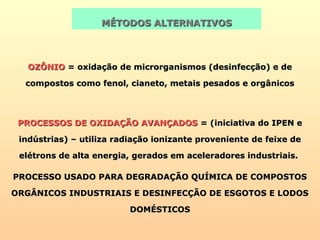 OZÔNIOOZÔNIO = oxidação de microrganismos (desinfecção) e de= oxidação de microrganismos (desinfecção) e de
compostos como fenol, cianeto, metais pesados e orgânicoscompostos como fenol, cianeto, metais pesados e orgânicos
MÉTODOS ALTERNATIVOSMÉTODOS ALTERNATIVOS
PROCESSOS DE OXIDAÇÃO AVANÇADOSPROCESSOS DE OXIDAÇÃO AVANÇADOS = (iniciativa do IPEN e= (iniciativa do IPEN e
indústrias) – utiliza radiação ionizante proveniente de feixe deindústrias) – utiliza radiação ionizante proveniente de feixe de
elétrons de alta energia, gerados em aceleradores industriais.elétrons de alta energia, gerados em aceleradores industriais.
PROCESSO USADO PARA DEGRADAÇÃO QUÍMICA DE COMPOSTOSPROCESSO USADO PARA DEGRADAÇÃO QUÍMICA DE COMPOSTOS
ORGÂNICOS INDUSTRIAIS E DESINFECÇÃO DE ESGOTOS E LODOSORGÂNICOS INDUSTRIAIS E DESINFECÇÃO DE ESGOTOS E LODOS
DOMÉSTICOSDOMÉSTICOS
 