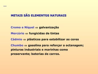 METAIS SÃO ELEMENTOS NATURAISMETAIS SÃO ELEMENTOS NATURAIS
Cromo e Níquel ⇒ galvanização
Mercúrio ⇒ fungicidas de tintas
Cádmio ⇒ plásticos para estabilizar as cores
Chumbo ⇒ gasolina para reforçar a octanagem;
pinturas industriais e marinhas como
preservante; baterias de carros.
 