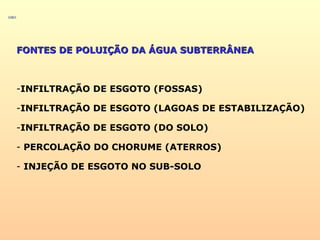 FONTES DE POLUIÇÃO DA ÁGUA SUBTERRÂNEAFONTES DE POLUIÇÃO DA ÁGUA SUBTERRÂNEA
-INFILTRAÇÃO DE ESGOTO (FOSSAS)
-INFILTRAÇÃO DE ESGOTO (LAGOAS DE ESTABILIZAÇÃO)
-INFILTRAÇÃO DE ESGOTO (DO SOLO)
- PERCOLAÇÃO DO CHORUME (ATERROS)
- INJEÇÃO DE ESGOTO NO SUB-SOLO
 