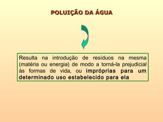 POLUIÇÃO DA ÁGUAPOLUIÇÃO DA ÁGUA
RResulta na introdução de resíduos na mesma
(matéria ou energia) de modo a torná-la prejudicial
às formas de vida, ou impróprias para um
determinado uso estabelecido para ela
 
