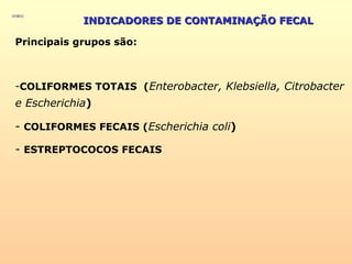 INDICADORES DE CONTAMINAÇÃO FECALINDICADORES DE CONTAMINAÇÃO FECAL
Principais grupos são:
-COLIFORMES TOTAIS (Enterobacter, Klebsiella, Citrobacter
e Escherichia)
- COLIFORMES FECAIS (Escherichia coli)
- ESTREPTOCOCOS FECAIS
 