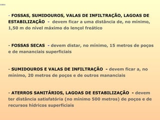 - FOSSAS, SUMIDOUROS, VALAS DE INFILTRAÇÃO, LAGOAS DE
ESTABILIZAÇÃO - devem ficar a uma distância de, no mínimo,
1,50 m do nível máximo do lençol freático
- FOSSAS SECAS - devem distar, no mínimo, 15 metros de poços
e de mananciais superficiais
- SUMIDOUROS E VALAS DE INFILTRAÇÃO - devem ficar a, no
mínimo, 20 metros de poços e de outros mananciais
- ATERROS SANITÁRIOS, LAGOAS DE ESTABILIZAÇÃO - devem
ter distância satisfatória (no mínimo 500 metros) de poços e de
recursos hídricos superficiais
 