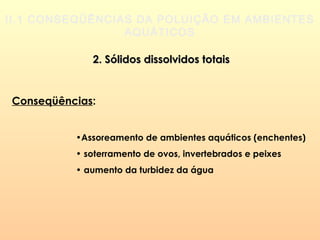 II.1 CONSEQÜÊNCIAS DA POLUIÇÃO EM AMBIENTES
AQUÁTICOS
2. Sólidos dissolvidos totais2. Sólidos dissolvidos totais
Conseqüências:
•Assoreamento de ambientes aquáticos (enchentes)
• soterramento de ovos, invertebrados e peixes
• aumento da turbidez da água
 