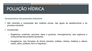 POLUIÇÃO HÍDRICA
Características dos poluentes industriais
 São inerentes a composição das matérias primas, das águas de abastecimento e do
processo industrial.
 Constituintes
o Orgânicos: proteínas, açúcares, óleos e gorduras, microrganismos, sais orgânicos e
componentes dos produtos saneantes.
o Inorgânicos: sais formados de ânions (cloretos, sulfatos, nitratos, fosfatos) e cátions
(sódio, cálcio, potássio, ferro e magnésio)
 