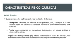 Matéria Orgânica
 Outros componentes orgânicos podem ser analisados diretamente
o Detergentes: Utilizados em limpezas de equipamentos,pisos, tubulações e no uso
sanitário, podem ser catiônicos ou aniônicos, somente os últimos são controlados pela
legislação
o Fenóis podem originar-se em composições desinfetantes, em resinas fenólicas e
outras matérias primas.
o O potencial Hidrogeniônico (pH), indica o caráter ácido ou básico dos efluentes, nos
tratamentos de efluentes é um parâmetro fundamental para o controle do processo.
CARACTERÍSTICAS FÍSICO-QUÍMICAS
 