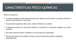 Matéria Inorgânica
 A matéria inorgânica é toda àquela composta por átomos que não sejam de carbono (exceto no
caso do ácido carbônico e seus sais)
 Os poluentes inorgânicos são os sais, óxidos, hidróxidos e os ácidos
 A presença excessiva de sais pode retardar ou inviabilizar os processos biológicos por efeito
osmótico
 Em casos extremos podem inviabilizar o uso das águas por salinização
 Os sais não inertes como sulfatos, nitratos e sais de amônia são também analisados
separadamente
CARACTERÍSTICAS FÍSICO-QUÍMICAS
 