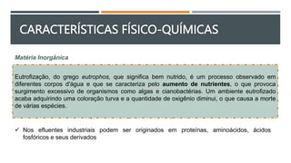 Matéria Inorgânica
 O nitrogênio e o fósforo também estão presentes nos efluentes industriais e são
essenciais às diversas formas de vida
 Causa problemas devido à proliferação de plantas aquáticas nos corpos receptores
 Nos esgotos sanitários são provenientes dos próprios excrementos humanos, mas
atualmente têm fontes importantes nos produtos de limpeza domésticos e ou industriais
 Nos efluentes industriais podem ser originados em proteínas, aminoácidos, ácidos
fosfóricos e seus derivados
Eutrofização, do grego eutrophos, que significa bem nutrido, é um processo observado em
diferentes corpos d'água e que se caracteriza pelo aumento de nutrientes, o que provoca
surgimento excessivo de organismos como algas e cianobactérias. Um ambiente eutrofizado
acaba adquirindo uma coloração turva e a quantidade de oxigênio diminui, o que causa a morte
de várias espécies.
CARACTERÍSTICAS FÍSICO-QUÍMICAS
 