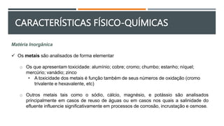 Matéria Inorgânica
 Os metais são analisados de forma elementar
o Os que apresentam toxicidade: alumínio; cobre; cromo; chumbo; estanho; níquel;
mercúrio; vanádio; zinco
• A toxicidade dos metais é função também de seus números de oxidação (cromo
trivalente e hexavalente, etc)
o Outros metais tais como o sódio, cálcio, magnésio, e potássio são analisados
principalmente em casos de reuso de águas ou em casos nos quais a salinidade do
efluente influencie significativamente em processos de corrosão, incrustação e osmose.
CARACTERÍSTICAS FÍSICO-QUÍMICAS
 