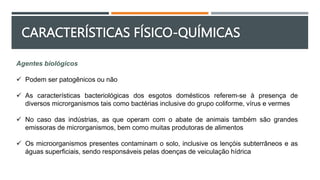 Agentes biológicos
 Podem ser patogênicos ou não
 As características bacteriológicas dos esgotos domésticos referem-se à presença de
diversos microrganismos tais como bactérias inclusive do grupo coliforme, vírus e vermes
 No caso das indústrias, as que operam com o abate de animais também são grandes
emissoras de microrganismos, bem como muitas produtoras de alimentos
 Os microorganismos presentes contaminam o solo, inclusive os lençóis subterrâneos e as
águas superficiais, sendo responsáveis pelas doenças de veiculação hídrica
CARACTERÍSTICAS FÍSICO-QUÍMICAS
 