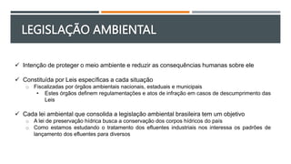 LEGISLAÇÃO AMBIENTAL
 Intenção de proteger o meio ambiente e reduzir as consequências humanas sobre ele
 Constituída por Leis específicas a cada situação
o Fiscalizadas por órgãos ambientais nacionais, estaduais e municipais
• Estes órgãos definem regulamentações e atos de infração em casos de descumprimento das
Leis
 Cada lei ambiental que consolida a legislação ambiental brasileira tem um objetivo
o A lei de preservação hídrica busca a conservação dos corpos hídricos do país
o Como estamos estudando o tratamento dos efluentes industriais nos interessa os padrões de
lançamento dos efluentes para diversos
 