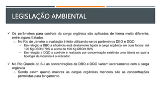 LEGISLAÇÃO AMBIENTAL
 Os parâmetros para controle da carga orgânica são aplicados de forma muito diferente,
entre alguns Estados
o No Rio de Janeiro a avaliação é feita utilizando-se os parâmetros DBO e DQO.
• Em relação a DBO a eficiência está diretamente ligada a carga orgânica em duas faixas: até
100 Kg DBO/d 70% e acima de 100 Kg DBO/d 90%
• Em relação a DQO o controle é realizado por concentração existindo uma tabela na qual a
tipologia da indústria é o indicador.
 No Rio Grande do Sul as concentrações de DBO e DQO variam inversamente com a carga
orgânica
o Sendo assim quanto maiores as cargas orgânicas menores são as concentrações
permitidas para lançamento
 