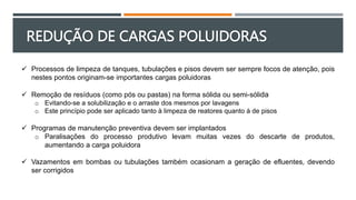 REDUÇÃO DE CARGAS POLUIDORAS
 Processos de limpeza de tanques, tubulações e pisos devem ser sempre focos de atenção, pois
nestes pontos originam-se importantes cargas poluidoras
 Remoção de resíduos (como pós ou pastas) na forma sólida ou semi-sólida
o Evitando-se a solubilização e o arraste dos mesmos por lavagens
o Este princípio pode ser aplicado tanto à limpeza de reatores quanto à de pisos
 Programas de manutenção preventiva devem ser implantados
o Paralisações do processo produtivo levam muitas vezes do descarte de produtos,
aumentando a carga poluidora
 Vazamentos em bombas ou tubulações também ocasionam a geração de efluentes, devendo
ser corrigidos
 