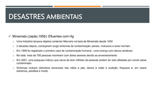 DESASTRES AMBIENTAIS
 Minamata (Japão,1956): Efluentes com Hg
o Uma Indústria lançava dejetos contendo Mercúrio na baía da Minamata desde 1930
o 2 décadas depois, começaram surgir sintomas de contaminação: peixes, moluscos e aves morriam
o Em 1956 foi registrado o primeiro caso de contaminação humana - uma criança com danos cerebrais
o No total, mais de 700 pessoas morreram com dores severas devido ao envenenamento
o Em 2001, uma pesquisa indicou que cerca de dois milhões de pessoas podem ter sido afetadas por comer peixe
contaminado
o Sintomas incluem distúrbios sensoriais nas mãos e pés, danos à visão e audição, fraqueza e, em casos
extremos, paralisia e morte.
 