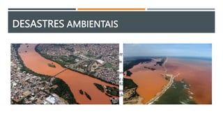 DESASTRES AMBIENTAIS
 Samarco (Rio Doce, 2015) – Rompimentos de barragem de rejeitos de mineração
o O rompimento da barragem em Mariana ocorreu na tarde de 5 de novembro de 2015 no subdistrito de Bento
Rodrigues, município brasileiro de Mariana, Minas Gerais
o Rompeu-se uma barragem de rejeitos de mineração denominada controlada pela Samarco Mineração S.A.
o Desastre industrial que causou o maior impacto ambiental da história brasileira e o maior do mundo envolvendo
barragens de rejeitos, com um volume total despejado de 62 milhões de metros cúbicos
o A lama chegou ao rio Doce, cuja bacia hidrográfica abrange 230 municípios dos estados de Minas Gerais
e Espírito Santo, muitos dos quais abastecem sua população com a água do rio
 