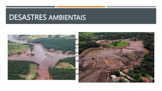 DESASTRES AMBIENTAIS
 Brumadinho (Minas Gerais, 2019): Rejeitos de mineração
o O rompimento de barragem em Brumadinho em 25 de janeiro de 2019 foi o maior acidente de trabalho no Brasil em
perda de vidas humanas e o segundo maior desastre industrial do século
o Controlada pela Vale S.A., a barragem de rejeitos denominada barragem da Mina Córrego do Feijão, era
classificada como de "baixo risco" e "alto potencial de danos“ pela empresa
o Acumulava os rejeitos de um mina de ferro, no ribeirão Ferro-Carvão, na região de Córrego do Feijão, no município
de Brumadinho estado de Minas Gerais
o O desastre industrial, causou a morte de 259 pessoas e o desaparecimento de outras 11
o A tragédia fez com que o Brasil se tornasse o país com o maior número de mortes neste tipo de acidente
 