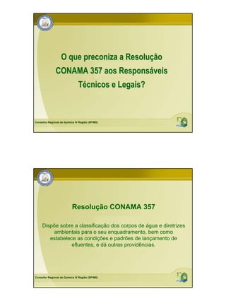 O que preconiza a Resolução
               CONAMA 357 aos Responsáveis
                               Técnicos e Legais?



Conselho Regional de Química IV Região (SP/MS)




                           Resolução CONAMA 357

     Dispõe sobre a classificação dos corpos de água e diretrizes
         ambientais para o seu enquadramento, bem como
        estabelece as condições e padrões de lançamento de
                 efluentes, e dá outras providências.




Conselho Regional de Química IV Região (SP/MS)
 