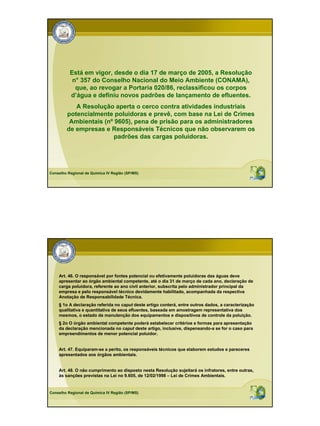 Está em vigor, desde o dia 17 de março de 2005, a Resolução
           n° 357 do Conselho Nacional do Meio Ambiente (CONAMA),
            que, ao revogar a Portaria 020/86, reclassificou os corpos
          d’água e definiu novos padrões de lançamento de efluentes.
           A Resolução aperta o cerco contra atividades industriais
        potencialmente poluidoras e prevê, com base na Lei de Crimes
         Ambientais (nº 9605), pena de prisão para os administradores
        de empresas e Responsáveis Técnicos que não observarem os
                        padrões das cargas poluidoras.




Conselho Regional de Química IV Região (SP/MS)




    Art. 46. O responsável por fontes potencial ou efetivamente poluidoras das águas deve
    apresentar ao órgão ambiental competente, até o dia 31 de março de cada ano, declaração de
    carga poluidora, referente ao ano civil anterior, subscrita pelo administrador principal da
    empresa e pelo responsável técnico devidamente habilitado, acompanhada da respectiva
    Anotação de Responsabilidade Técnica.
    § 1o A declaração referida no caput deste artigo conterá, entre outros dados, a caracterização
    qualitativa e quantitativa de seus efluentes, baseada em amostragem representativa dos
    mesmos, o estado de manutenção dos equipamentos e dispositivos de controle da poluição.
    § 2o O órgão ambiental competente poderá estabelecer critérios e formas para apresentação
    da declaração mencionada no caput deste artigo, inclusive, dispensando-a se for o caso para
    empreendimentos de menor potencial poluidor.


    Art. 47. Equiparam-se a perito, os responsáveis técnicos que elaborem estudos e pareceres
    apresentados aos órgãos ambientais.


    Art. 48. O não cumprimento ao disposto nesta Resolução sujeitará os infratores, entre outras,
    às sanções previstas na Lei no 9.605, de 12/02/1998 – Lei de Crimes Ambientais.


Conselho Regional de Química IV Região (SP/MS)
 