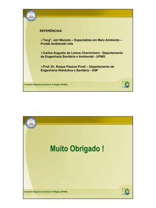 REFERÊNCIAS

                  Tecg°. Jair Macedo – Especialista em Meio Ambiente –
                 Prolab Ambiental Ltda

                  Carlos Augusto de Lemos Chernicharo - Departamento
                 de Engenharia Sanitária e Ambiental - UFMG


                  Prof. Dr. Roque Passos Piveli – Departamento de
                 Engenharia Hidráulica e Sanitária - USP



Conselho Regional de Química IV Região (SP/MS)




                           Muito Obrigado !



Conselho Regional de Química IV Região (SP/MS)
 