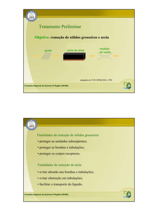 Tratamento Preliminar

          Objetivo: remoção de sólidos grosseiros e areia


                                                                        medidor
                     grade                  caixa de areia
                                                                        de vazão




                                                      adaptado de VON SPERLING, 1996

Conselho Regional de Química IV Região (SP/MS)




             Finalidades da remoção de sólidos grosseiros
             • proteger as unidades subseqüentes;
             • proteger as bombas e tubulações;
             • proteger os corpos receptores.


             Finalidades da remoção de areia

             • evitar abrasão nas bombas e tubulações;
             • evitar obstrução em tubulações;
             • facilitar o transporte do líquido.

Conselho Regional de Química IV Região (SP/MS)
 