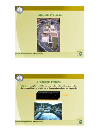 Tratamento Preliminar




Conselho Regional de Química IV Região (SP/MS)




                                    Tratamento Primário
        Objetivo: remoção de sólidos em suspensão sedimentáveis, materiais
        flutuantes (óleos e graxas) e parte da matéria orgânica em suspensão




Conselho Regional de Química IV Região (SP/MS)
 