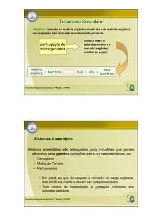 Tratamento Secundário
       Objetivo: remoção de matéria orgânica dissolvida e da matéria orgânica
       em suspensão não removida no tratamento primário

                                                    contato entre os
               participação de                      microrganismos e o
               microrganismos                       material orgânico
                                                    contido no esgoto




     matéria                                                     mais
     orgânica + bactérias                        H2O + CO2 +
                                                               bactérias



Conselho Regional de Química IV Região (SP/MS)




         Sistemas Anaeróbios

  Sistema anaeróbios são adequados para industrias que geram
     efluentes sem grandes variações em suas características, ex:
        – Cervejeiras
        – Molho de Tomate
        – Refrigerantes

              • Em geral, no que diz respeito a remoção de carga orgânica,
                tem eficiência média e devem ser complementados.
              • Tem custos de implantação e operação inferiores aos
                sistemas aeróbios

Conselho Regional de Química IV Região (SP/MS)
 