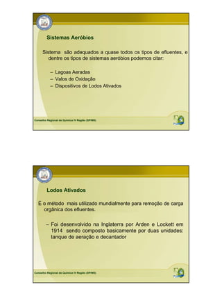 Sistemas Aeróbios

      Sistema são adequados a quase todos os tipos de efluentes, e
         dentre os tipos de sistemas aeróbios podemos citar:

           – Lagoas Aeradas
           – Valos de Oxidação
           – Dispositivos de Lodos Ativados




Conselho Regional de Química IV Região (SP/MS)




         Lodos Ativados

  É o método mais utilizado mundialmente para remoção de carga
    orgânica dos efluentes.

        – Foi desenvolvido na Inglaterra por Arden e Lockett em
          1914 sendo composto basicamente por duas unidades:
          tanque de aeração e decantador




Conselho Regional de Química IV Região (SP/MS)
 