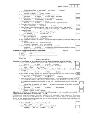 Admit Pass No.

                    A) international peace B) space research C) Olympics             D) medicine
         48. Vladimir Kramnik is a ……… player
                    A) tennis B) soccer            C) golf D) chess
         49. The scientist considered to be the father of modern experimental science
                    A) Galileo          B) Newton            C) Louis Pasteur D) Einstein
         50. Sir William Jones is remembered for the contribution he made to
                    A) medicine         B) anthropology C) philology              D) aesthetics
         51. Paleontology is a science that deals with the study of
                    A) fossils          B) climate           C) writing systems D) crime detection
         52. Hippocrates oath is related to the profession of
                    A) law B) medicine             C) military         D) sailors
         53. “Earth provides enough to satisfy everyman’s need, but not everyman’s greed” Who said this?
                    A) Karl Marx        B) Albert Einstein C) Martin Luther King Jr         D) Mahatma Gandhi
         54. Condoleeza Rice is
                    A) the US State Secretary      B) a kind of high yielding rice
                    C) a pop singer                D) a dam in the US
         55. Raj Ghat is associated with
                    A) C. Rajagopalachari           B) Mahatma Gandhi
                    C) Raja Ram Mohan Roy          D) Rajiv Gandhi
         56. “My dear brothers and sisters of America,” -Who began his famous speech at the Parliament of Religions with
              this address?
                    A) Maharshi Mahesh Yogi B) Abraham Lincoln
                    C) Swamy Vivekananda           D) Dr B. R. Ambedkar
         57. The atomic number of an element indicates the number of ….. in an atom.
                    A) protons          B) neutrons          C) the number of protons minus the number of neutrons
                    D) the number of electrons added to the number of protons
(Questions 58 to 60) Expand the following abbreviations                                         (3x1=3)
         58. SAARC?            Ans: …………………………………………….
         59. DNA?              Ans: ……………………………………………..
         60. OPEC?             Ans: ………………………………………………..

          (Blank Page)
                                             Section C (10 Marks)
(Questions 61 to 67) Choose the correct answer in each case and write its number in the box provided.                 (7x1=7)
          61. Sachin is younger than Rahul by four years. If their ages are in the ratio 7:9 how old is Sachin?
                     A) 16 yrs            B) 18 yrs           C) 28 yrs       D) 14 yrs
           62. Identify the wrong number in the sequence: 16, 36, 64, 100, 144, 190, 196
                     A) 64      B) 100 C) 190 D) 144
          63. One card is drawn from a pack of 52 cards. What is the probability that the card drawn is either a black card
               or a king.
                     A) 1/2               B) 6/13             C) 7/13              D) 27/52
           64. The length of one pair of opposite sides of a square is increased by 5 cm on each side. If the ratio of the newly
                formed rectangle is 3:2 what is the area of the original square?
                     A) 25 cm2            B) 81cm2            C) 100 cm2              D) 49 cm2
          65. A train traveling at 50 kms per hour leaves Bhopal for Delhi at 7 am and another train traveling at 40 kms per
              hour leaves Delhi for Bhopal at the same time. Both trains run non-stop. When the two trains cross each other,
              the first train has traveled 100 kms more than the other train. Calculate the distance between Bhopal and
              Delhi.
                     A) 900 kms B) 600 kms C) 750 kms                  D) insufficient information for calculating the distance
          66. Identify the one that does not belong:
                     A) German            B) France           C) Italian           D) Portuguese
          67. Identify the one that does not belong
                     A) hen B) kitten C) cub D) fawn
(Questions 68 to 70) Answer the questions on the basis of the information given below. In each case choose the best
option and write its number in the box provided. (3x1=3)
Seven university basket ball players ( A, B, C, D E, F and G) are to be felicitated at a special luncheon. The players are to
be seated on the dais in a row. A and G have to leave the luncheon early and so must be seated at the extreme right. B will
receive the most valuable player’s trophy and so must be in the centre to facilitate the presentation. C and D are bitter rivals
and must be seated as far apart as possible.

          68. Which of the following cannot be seated at either end?
                   A) C       B) D     C) F      D) G
          69. Which of the following pairs cannot be seated nest to each other?
                   A) B & D        B) C & F      C) D & G        D) E &A


                                                                                                                              3
 