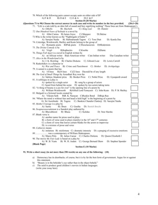70. Which of the following pairs cannot occupy seats on either side of B?
                    A) F & D         B) D & E       C) E & G       D) C & F
                                                          Section D (20 Marks)
(Questions 71 to 90) Choose the correct answer in each case and write its number in the box provided.             (20x1=20)
         71. “Life is a tale told by an idiot full of sound and fury signifying nothing” These lines are from Shakespeare’s
                    A) Othello          B) Macbeth           C) King Lear         D) Hamlet
         72. One Hundred Years of Solitude is a novel by
                    A) Albet Camus B) James Joyce             C) Marquez         D) Balzac
         73.Who is the writer known as the “Nightingale of India”?
                    A) Sarojini Naidu      B) Rabindranath Tagore C) Toru Dutt             D) Kamla Das
         74. Coleridge, Wordsworth, Shelley and Keats belong to the group of
                    A) Romantic poets B)Pink poets C)Neoclassicists D)Modernists
         75. The Divine Comedy is by
                    A) Virgil           B)Sophocles          C)Goethe             D)Dante
         76. Things Fall Apart is a novel in English written by
                    A) an African writer B)an American writer C)an Indian writer              D)a Canadian writer
         77. Alice in the Wonderland is by
                    A) J. K. Rowling B) Charles Dickens C) Edward Lear                  D) Lewis Carroll
         78. Raskolnikov is a character in
                    A) War and Peace B) Crime and Punishment C) Mother D) Archipelago
         79. A sonnet is a poem that has
                    A) 14 lines B)24 lines C)22 lines D)could be of any length
         80. The God of Small Things by Arundhati Roy won the
                    A) Sahitya Akademi prize B) Booker Prize C) Nobel Prize                D) Gyanpeeth award
         81. A soliloquy in a play is
                    A) spoken by a single actor          B) sung by a group of actors
                    C) heard from behind the scene D) spoken by two actors taking turns
         82. “A thing of beauty is a joy for ever” is the opening line of a poem by
                    A) William Wordsworth           B)Alfred Lord Tennyson C) John Keats D) P. B. Shelley
         83. Malgudi is a fictional locale created by
                    A) Vikram Seth        B)R. K. Narayan C)Ruskin Bond D)Raja Rao
         84. “Where the mind is without fear and head is held high” is the beginning of a poem by
                   A) Sri Aurobindo B) Tagore           C) Bankim Chandra Chatterji D) Sarojini Naidu
         85. Mother Courage is a play by
                    A) Sartre         B) Ibsen      C) Goethe D) Bertolt Brecht
         86. Swapnavasavadattam is a Sanskrit play authored by
                    A) Bhavabhooti       B) Bhasa            C) Kalidas           D) Sree Harsha
         87. Blank verse is
                    A) another name for prose used in plays
                    B) a form of verse used in plays (mainly) in the 16th and 17th centuries
                    C) a form of verse that leaves certain blanks for the actors to improvise
                    D) is a mixture of prose and verse
         88. Catharsis means
                    A) imitation B) misfortune C) dramatic intensity D) a purging of excessive emotions
         89. …………… was a contemporary of William Shakespeare.
                    A) Marco Polo       B) Julius Caesar C) Charles Dickens D) Queen Elizabeth I
         90. The movie My Fair Lady is based on a play by
                    A) W. B. Yeats      B) W. H. Auden C) George Bernard Shaw              D) Stephen Spender
         (Blank Page)
                                                          Section E (10 Marks)

91. Write a short essay (in not more than 250 words) on any one of the following: (10)

         a)  Democracy has its drawbacks, of course, but it is by far the best form of government. Argue for or against
             this statement.
         b) “Beauty is in the beholder’s eye rather than in the object beheld.”
         c) The need to produce good children’s movies in Indian languages.
            (write your essay here)




                                                                                                                          4
 