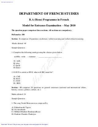 DEPARTMENT OF FRENCH STUDIES
B.A (Hons) Programme in French
Model for Entrance Examination - May 2010
The question paper comprises three sections. All sections are compulsory.
Full marks: 100
Section – I comprises 20 questions on abstract, verbal reasoning and verbal critical reasoning.
Marks allotted: 40
Sample Question:
1. Complete the following analogy using the choices given below:
scribble : write :: stammer : ________________________
A) walk
B) play
C) speak
D) dance
2. If GUN is coded as HVO, what will IBU stand for?
A) CAP
B) RAT
C) HAT
D) HEN
Section – II comprises 20 questions on general awareness (national and international affairs,
history, science, politics, culture, etc.).
Marks allotted: 20
Sample Question:
1. The song Vande Mataram was composed by
A) Rabindranath Tagore
B) Sri Aurobindo
C) Bibhuti Bhushan Bandyopadhyay
D) Bankim Chandra Chatterjee
HowToExam.com
Download 10th and 12th previous year old paper and model papers for all subjects
http://www.howtoexam.com
 