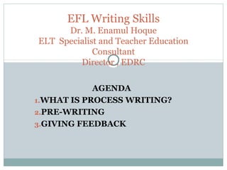 AGENDA
1.WHAT IS PROCESS WRITING?
2.PRE-WRITING
3.GIVING FEEDBACK
EFL Writing Skills
Dr. M. Enamul Hoque
ELT Specialist and Teacher Education
Consultant
Director , EDRC
 