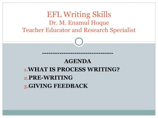 ---------------------------------
AGENDA
1.WHAT IS PROCESS WRITING?
2.PRE-WRITING
3.GIVING FEEDBACK
EFL Writing Skills
Dr. M. Enamul Hoque
Teacher Educator and Research Specialist
 