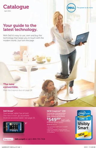 Catalogue
    April 2011




  Your guide to the
  latest technology.
  With Dell it’s easy to use, own and buy the
  technology that keeps you in touch with the
  modern world. Just turn the page.




  The new
  convertible.
  Meet the Inspiron duo on page 18.




  Dell Streak™                                              NEW Inspiron™ 15R
  Your pocket tablet has arrived.                           Powered by a 2nd generation
                                                            Intel® Core™ i3 Processor for
  The new 5-inch, go anywhere,                              faster, smarter performance.
  Android-powered tablet. See page 25.
                                                            $
                                                              54999*               E-ValueTM Code:
                                                                                   33555-CH5RAC1
                                                            After $120* instAnt sAvings
                                    5’’
                                                            As low as: $16/mo*
                                                            • 2nd generation Intel® Core™ i3-2310M
                                                              Processor
                                                            • Genuine Windows® 7 Home Premium
                                                            • 4GB* DDR3 Memory*; 500GB* Hard Drive
                                                            • 6-Cell Battery




   Shop now          dell.ca/april or call 1-800-733-7418



xau62850-2011-03b01ca_4-01.indd 1                                                                    3/15/11 11:14:06 AM
 