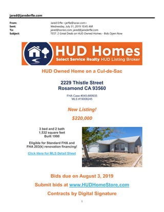 1
jared@jarederfle.com
From: Jared Erfle <jerfle@ssrav.com>
Sent: Wednesday, July 31, 2019 10:45 AM
To: jared@ssrreo.com; jared@jarederfle.com
Subject: TEST: 2 Great Deals on HUD Owned Homes - Bids Open Now
HUD Owned Home on a Cul-de-Sac
2229 Thistle Street
Rosamond CA 93560
FHA Case #045-889935
MLS #19008245
New Listing!
$220,000
3 bed and 2 bath
1,532 square feet
Built 1990
Eligible for Standard FHA and
FHA 203(k) renovation financing!
Click Here for MLS Detail Sheet
Bids due on August 3, 2019
Submit bids at www.HUDHomeStore.com
Contracts by Digital Signature
 