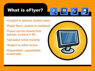 What is eFlyer? Created to address student need Paper flyers, posted on database Flyers can be viewed from website, screens in BC Uploaded online instantly Subject to editor review Expandable, upgradeable, sustainable 