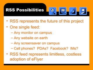 RSS Possibilities RSS represents the future of this project One single feed: Any monitor on campus Any website on earth Any screensaver on campus Cell phones?  PDAs?  Facebook?  IMs? RSS feed represents limitless, costless adoption of eFlyer 
