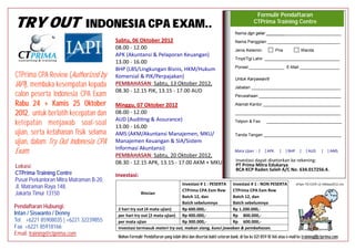 Formulir Pendaftaran
TRY OUT                       INDONESIA CPA EXAM..                                                                            CTPrima Training Centre
                                                                                                                  Nama dgn gelar ________________________________
                                         Sabtu, 26 Januari 2013                                                   Nama Panggilan _______________________________
                                         08.00 - 12.00                                                            Jenis Kelamin:             Pria           Wanita
                                         APK (Akuntansi & Pelaporan Keuangan)
                                                                                                                  Tmpt/Tgl Lahir: ________________________________
                                         13.00 - 16.00
                                                                                                                  Ponsel _______________ E-Mail _________________
                                         BHP (LBS/Lingkungan Bisnis, HKM/Hukum
CTPrima CPA Review (Authorized           Komersial & PJK/Perpajakan)                                              Untuk Karyawan/ti
by IAPI), membuka kesempatan             PEMBAHASAN: Sabtu, 02 Februari 2013,
                                         08.30 - 12.15 PJK, 13.15 - 17.00 AKM+MKU
                                                                                                                  Jabatan ______________________________________

kepada calon peserta Indonesia                                                                                    Perusahaan ___________________________________

CPA Exam untuk berlatih kece-            Minggu, 27 Januari 2013
                                         08.00 - 12.00
                                                                                                                  Alamat Kantor _________________________________


patan dan ketepatan menjawab
                                                                                                                  _____________________________________________
                                         AUD (Auditing & Assurance)
                                                                                                                  Telpon & Fax        ________________________________
soal-soal ujian, serta ketahanan         13.00 - 16.00
                                         AMS (AKM/Akuntansi Manajemen, MKU/
fisik selama ujian, dalam Try Out        Manajemen Keuangan & SIA/Sistem
                                                                                                                  Tanda Tangan _________________________________


Indonesia CPA Exam.                      Informasi Akuntansi)
                                                                                                                  Mata Ujian : [     ] APK     [    ] BHP   [     ] AUD      [   ] AMS
                                         PEMBAHASAN: Minggu, 03 Februari 2013,
                                         08.30 - 12.15 AUD , 13.15 - 17.00 APK                                     Investasi dapat disetorkan ke rekening:
Lokasi:                                                                                                            PT Prima Mitra Edukarya
                                         Investasi:                                                                BCA KCP Raden Saleh A/C No. 634.017256.4.
CTPrima Training Centre
Pusat Perkantoran Mitra Matraman B-20,                                     Investasi # 1 : PESERTA Investasi # 1 : NON PESERTA                                  eFlyer TO CCER 13 r08Jan2013
Jl. Matraman Raya 148,                                                     CTPrima CPA Exm Rvw      CTPrima CPA Exm Rvw
                                                      Rincian
Jakarta Timur 13150                                                        Batch 13, dan            Batch 13, dan
                                                                           Batch sebelumnya         Batch sebelumnya
Pendaftaran Hubungi:                                4 mata ujian                 Rp 700.000,-              Rp 1.400.000,-
Intan / Siswanto / Denny                            3 mata ujian                 Rp 600.000,-              Rp 1.200.000,-
Tel. +6221 85908035 | +6221 32239855                2 mata ujian                 Rp 500.000,-              Rp 1.000.000,-
Fax. +6221 85918166                                 1 mata ujian                 Rp 300.000,-              Rp 600.000,-
                                          Investasi termasuk materi try out, makan siang, kunci jawaban & pembahasan.
Email: training@ctprima.com
                                          Mohon Formulir Pendaftaran yang telah diisi dan disertai bukti setoran bank, di fax ke 021 859 18 166 atau e-mail ke training@ctprima.com
 