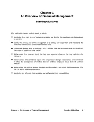 Chapter 1: An Overview of Financial Management Learning Objectives 1
Chapter 1
An Overview of Financial Management
Learning Objectives
After reading this chapter, students should be able to:
 Identify the three main forms of business organization and describe the advantages and disadvantages
of each one.
 Identify the primary goal of the management of a publicly held corporation, and understand the
relationship between stock prices and shareholder value.
 Differentiate between what is meant by a stock’s intrinsic value and its market value and understand
the concept of equilibrium in the market.
 Briefly explain three important trends that have been occurring in business that have implications for
managers.
 Define business ethics and briefly explain what companies are doing in response to a renewed interest
in ethics, the consequences of unethical behavior, and how employees should deal with unethical
behavior.
 Briefly explain the conflicts between managers and stockholders, and explain useful motivational tools
that can help to prevent these conflicts.
 Identify the key officers in the organization and briefly explain their responsibilities.
 