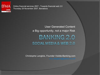User Generated Content a Big opportunity, not a major Risk Christophe Langlois, Founder Visible-Banking.com [email_address] Online financial services 2007 - Towards financial web 2.0 Thursday 29 November 2007, Barcelona 