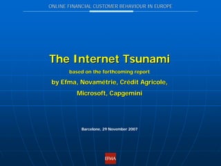 ONLINE FINANCIAL CUSTOMER BEHAVIOUR IN EUROPE




The Internet Tsunami
       based on the forthcoming report

 by Efma, Novamétrie, Crédit Agricole,
          Microsoft, Capgemini




           Barcelone, 29 November 2007