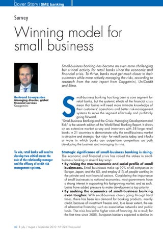 Cover Story ❘ SME banking


Survey


Winning model for
small business
                                        Small-business banking has become an even more challenging
                                        but critical activity for retail banks since the economic and
                                        financial crisis. To thrive, banks must get much closer to their
                                        customers while more actively managing the risks, according to
                                        research from the new report from Capgemini, UniCredit
                                        and Efma.




                                        S
Bertrand Lavayssière                                 mall-business banking has long been a core segment for
Managing director, global
financial services
                                                     retail banks, but the systemic effects of the financial crisis
Capgemini                                            mean that banks will need more intimate knowledge of
                                                     their customers’ operations and better risk-management
                                                     systems to serve the segment effectively and profitably
                                                     going forward.
                                        “Small-Business Banking and the Crisis: Managing Development and
                                        Risk” is the seventh edition of the World Retail Banking Report. It draws
                                        on an extensive market survey and interviews with 58 large retail
                                        banks in 21 countries to demonstrate why the small-business market
                                        is attractive and strategic –but risky– for retail banks today, and it looks
                                        at ways in which banks can outperform competitors on both
                                        developing the business and managing its risks.

To win, retail banks will need to       Strategic significance of small-business banking is rising.
develop two critical areas: the         The economic and financial crisis has raised the stakes in small-
role of the relationship manager        business banking in several key ways:
and the efficacy of credit risk         • By raising the macroeconomic and social profile of small
management systems.                       businesses. Small businesses make up 99% of all companies in
                                          Europe, Japan, and the US, and employ 51% of people working in
                                          the private and non-financial sectors. Considering the importance
                                          of small businesses to national economies, most governments have
                                          a strong interest in supporting this fast-growing market, and as such,
                                          banks have added pressure to make development a top priority.
                                        • By making the economics of small-business banking
                                          even tougher. With small-business clients going through hard
                                          times, there has been less demand for banking products, mainly
                                          credit, because of investment freezes and, to a lesser extent, the use
                                          of alternative financing such as associative networks and public
                                          funds. The crisis has led to higher costs of financing. As a result, for
                                          the first time since 2005, European bankers expected a decline in


60 | July / August / September 2010 - N° 225 Efma journal
 