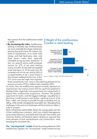 SME banking ❘ Cover             Story




   their revenues from the small-business market         Weight of the small-business
   in 2009.
• By increasing the risks. Small-business
                                                         market in retail banking
   banking is inherently risky. Small businesses
   are more vulnerable than larger enterprises,
   because they tend to have, for instance, low
                                                                                       -
   levels of capitalisation, no or weak credit
   ratings, and high bankruptcy rates –and
   these factors make them especially
                                                                                       -
   vulnerable during economic slowdowns. In
   fact, our research shows small businesses
   account for 27% of net retail banking
   income, but 46% of total retail risk-weighted                                       -
   assets (see figure 1). At the same time, the
   increased cost of risk was said by 86% of




                                                                                                                      Fig. 1
   surveyed bankers to be a major threat to
                                                      Source : Capgemini analysis from bank interviews 2010
   their business resulting from the crisis. In fact,
   51% said it was the single most important
   threat caused by the crisis –more so than declining demand (31%),
   pressure on prices (10%) or better-armed competitors (8%).
For banks, then, the small-business segment currently represents an
important but risky revenue stream that has significant potential to
develop further, especially since governments are urging banks to
expand their small-business propositions. However, the greatest
opportunity for banks –and the biggest challenge– arguably lies in
becoming a small business’s main banker, capturing as much of the
flows, credit, and savings as possible through cross-selling and up-
selling, while actively managing the associated risks. Managing those
challenges in the post-crisis landscape will force banks to adapt in
order to succeed.
Banks will certainly need to better discern the varying needs and risks
of their small-business customers, which are a highly heterogeneous
group whose behaviours and needs tend to be part mass-market, part
corporate. Bankers will therefore need to develop an approach that
mixes elements of both standardisation and customisation– while
managing the associated risks.

The “winning bank” model. Given the evolving demands of the
small-business segment, the “winning bank” model involves two key


                                                                July / August / September 2010 - N° 225 Efma journal | 61
 