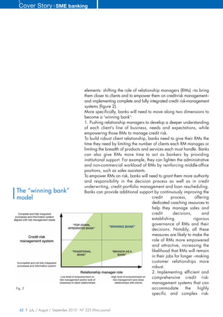 Cover Story ❘ SME banking




                                          elements: shifting the role of relationship managers (RMs) –to bring
                                          them closer to clients and to empower them on credit-risk management–
                                          and implementing complete and fully integrated credit risk-management
                                          systems (figure 2).
                                          More specifically, banks will need to move along two dimensions to
                                          become a 'winning bank':
                                          1. Pushing relationship managers to develop a deeper understanding
                                          of each client’s line of business, needs and expectations, while
                                          empowering those RMs to manage credit risk.
                                          To build robust client relationship, banks need to give their RMs the
                                          time they need by limiting the number of clients each RM manages or
                                          limiting the breadth of products and services each must handle. Banks
                                          can also give RMs more time to act as bankers by providing
                                          institutional support. For example, they can lighten the administrative
                                          and non-commercial workload of RMs by reinforcing middle-office
                                          positions, such as sales assistants.
                                          To empower RMs on risk, banks will need to grant them more authority
                                          and responsibility in the decision process as well as in credit
                                          underwriting, credit portfolio management and loan rescheduling.
The “winning bank”                        Banks can provide additional support by continuously improving the
model                                                                            credit      process,      offering
                                                                                 dedicated coaching resources to
                                                                                 help they manage sales and
                                                                                 credit       decisions,       and
                                                                                 establishing             rigorous
                                                                                 governance of RMs and their
                                                                                 decisions. Notably, all these
                                                                                 measures are likely to make the
                                                                                 role of RMs more empowered
                                                                                 and attractive, increasing the
                                                                                 likelihood that RMs will remain
                                                                                 in their jobs for longer –making
                                                                                 customer relationships more
                                                                                 robust.
                                                                                 2. Implementing efficient and
                                                                                 comprehensive credit risk-
                                                                                 management systems that can
Fig. 2                                                                           accommodate          the    highly
                                                                                 specific and complex risk-


  62 | July / August / September 2010 - N° 225 Efma journal
 