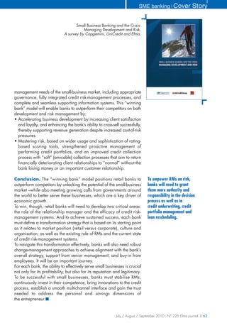 SME banking ❘ Cover              Story


                                    Small Business Banking and the Crisis:
                                        Managing Development and Risk.
                             A survey by Capgemini, UniCredit and Efma.




management needs of the small-business market, including appropriate
governance, fully integrated credit risk-management processes, and
complete and seamless supporting information systems. This “winning
bank” model will enable banks to outperform their competitors on both
development and risk management by:
• Accelerating business development by increasing client satisfaction
  and loyalty, and enhancing the bank’s ability to cross-sell successfully,
  thereby supporting revenue generation despite increased cost-of-risk
  pressures.
• Mastering risk, based on wider usage and sophistication of rating-
  based scoring tools, strengthened proactive management of
  performing credit portfolios, and an improved credit collection
  process with “soft” (amicable) collection processes that aim to return
  financially deteriorating client relationships to “normal” without the
  bank losing money or an important customer relationship.

Conclusion. The “winning bank” model positions retail banks to                 To empower RMs on risk,
outperform competitors by unlocking the potential of the small-business        banks will need to grant
market –while also meeting growing calls from governments around               them more authority and
the world to better serve these businesses, which are a key driver of          responsibility in the decision
economic growth.                                                               process as well as in
To win, though, retail banks will need to develop two critical areas:          credit underwriting, credit
the role of the relationship manager and the efficacy of credit risk-          portfolio management and
management systems. And to achieve sustained success, each bank                loan rescheduling.
must define a transformation strategy that is based on its starting point
as it relates to market position (retail versus corporate), culture and
organisation, as well as the existing role of RMs and the current state
of credit risk-management systems.
To navigate this transformation effectively, banks will also need robust
change-management approaches to achieve alignment with the bank’s
overall strategy, support from senior management, and buy-in from
employees. It will be an important journey.
For each bank, the ability to effectively serve small businesses is crucial
not only for its profitability, but also for its reputation and legitimacy.
To be successful with small businesses, banks must stabilise RMs,
continuously invest in their competence, bring innovations to the credit
process, establish a smooth multichannel interface and gain the trust
needed to address the personal and savings dimensions of
the entrepreneur.■


                                                            July / August / September 2010 - N° 225 Efma journal | 63
 