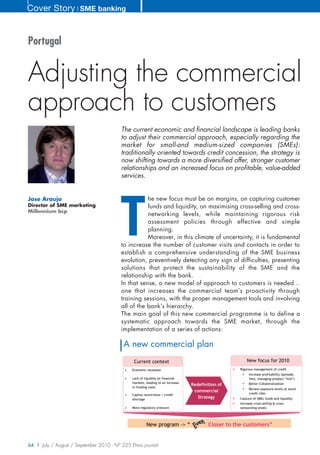 Cover Story ❘ SME banking


Portugal


Adjusting the commercial
approach to customers
                                        The current economic and financial landscape is leading banks
                                        to adjust their commercial approach, especially regarding the
                                        market for small-and medium-sized companies (SMEs):
                                        traditionally oriented towards credit concession, the strategy is
                                        now shifting towards a more diversified offer, stronger customer
                                        relationships and an increased focus on profitable, value-added
                                        services.




                                        T
Jose Araujo                                        he new focus must be on margins, on capturing customer
Director of SME marketing                          funds and liquidity, on maximising cross-selling and cross-
Millennium bcp
                                                   networking levels, while maintaining rigorous risk
                                                   assessment policies through effective and simple
                                                   planning.
                                                   Moreover, in this climate of uncertainty, it is fundamental
                                        to increase the number of customer visits and contacts in order to
                                        establish a comprehensive understanding of the SME business
                                        evolution, preventively detecting any sign of difficulties, presenting
                                        solutions that protect the sustainability of the SME and the
                                        relationship with the bank.
                                        In that sense, a new model of approach to customers is needed...
                                        one that increases the commercial team’s proactivity through
                                        training sessions, with the proper management tools and involving
                                        all of the bank’s hierarchy.
                                        The main goal of this new commercial programme is to define a
                                        systematic approach towards the SME market, through the
                                        implementation of a series of actions:

                                         A new commercial plan
                                               Current context                                         New focus for 2010
                                          •   Economic recession                                   Rigorous management of credit
                                                                                                        Increase profitability (spreads,
                                          •   Lack of liquidity on financial                            fees, managing product “mix”)
                                              markets, leading to an increase                           Better Collateralization
                                                                                Redefinition of
                                              in funding costs
                                                                                                        Review exposure levels at worst
                                                                                 commercial
                                          •   Capital restrictions / credit                             credit risks
                                              shortage
                                                                                   Strategy        Capture of SMEs funds and liquidity
                                                                                                   Increase cross-selling & cross-
                                          •   More regulatory pressure                             networking levels




                                                        New program -> “                Closer to the customers”


64 | July / August / September 2010 - N° 225 Efma journal
 